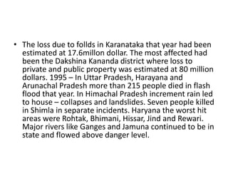 • The loss due to follds in Karanataka that year had been
estimated at 17.6millon dollar. The most affected had
been the Dakshina Kananda district where loss to
private and public property was estimated at 80 million
dollars. 1995 – In Uttar Pradesh, Harayana and
Arunachal Pradesh more than 215 people died in flash
flood that year. In Himachal Pradesh increment rain led
to house – collapses and landslides. Seven people killed
in Shimla in separate incidents. Haryana the worst hit
areas were Rohtak, Bhimani, Hissar, Jind and Rewari.
Major rivers like Ganges and Jamuna continued to be in
state and flowed above danger level.
 