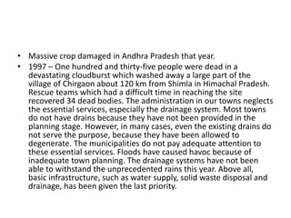 • Massive crop damaged in Andhra Pradesh that year.
• 1997 – One hundred and thirty-five people were dead in a
devastating cloudburst which washed away a large part of the
village of Chirgaon about 120 km from Shimla in Himachal Pradesh.
Rescue teams which had a difficult time in reaching the site
recovered 34 dead bodies. The administration in our towns neglects
the essential services, especially the drainage system. Most towns
do not have drains because they have not been provided in the
planning stage. However, in many cases, even the existing drains do
not serve the purpose, because they have been allowed to
degenerate. The municipalities do not pay adequate attention to
these essential services. Floods have caused havoc because of
inadequate town planning. The drainage systems have not been
able to withstand the unprecedented rains this year. Above all,
basic infrastructure, such as water supply, solid waste disposal and
drainage, has been given the last priority.
 