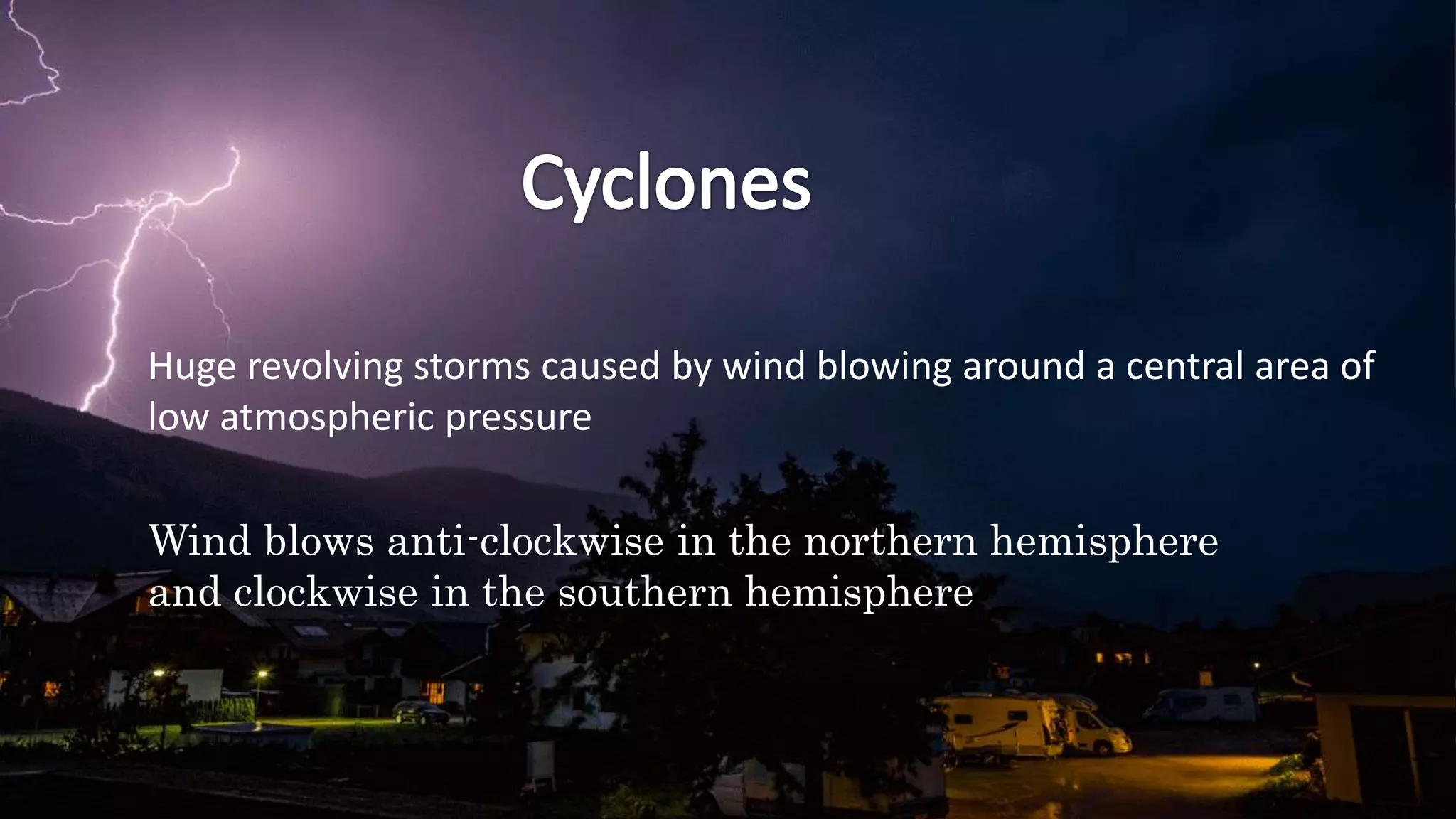 Huge revolving storms caused by wind blowing around a central area of
low atmospheric pressure
Wind blows anti-clockwise in the northern hemisphere
and clockwise in the southern hemisphere
 