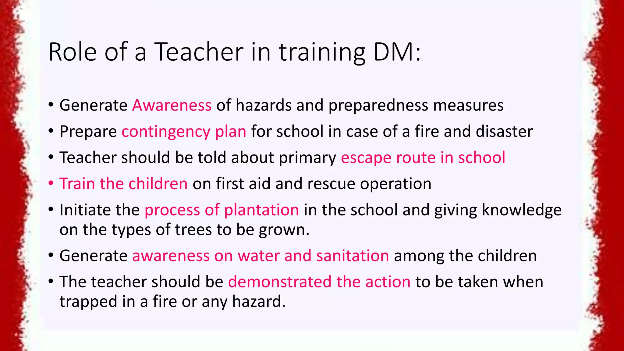 Role of a Teacher in training DM:
• Generate Awareness of hazards and preparedness measures
• Prepare contingency plan for school in case of a fire and disaster
• Teacher should be told about primary escape route in school
• Train the children on first aid and rescue operation
• Initiate the process of plantation in the school and giving knowledge
on the types of trees to be grown.
• Generate awareness on water and sanitation among the children
• The teacher should be demonstrated the action to be taken when
trapped in a fire or any hazard.
 