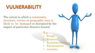 The extent to which a community,
structure, service or geographic area is
likely to be damaged or disrupted by the
impact of particular disaster hazard
E.g.
• People
• Property
• Essential services
• Environment
• economy
 