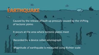 Caused by the release of built up pressure caused by the shifting
of tectonic plates
It occurs at the area where tectonic plates meet
Magnitude of earthquake is measured using Richter scale
Recorded by a device called seismograph
 