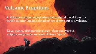 A Volcanic eruption occurs when hot material (lava) from the
earth’s interior (magma chamber) are thrown out of a volcano.
Lava, steam, broken rocks pieces , dust and gaseous
sulphur compounds are some of these “ejecta”
 