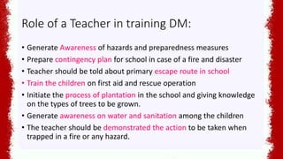 Role of a Teacher in training DM:
• Generate Awareness of hazards and preparedness measures
• Prepare contingency plan for school in case of a fire and disaster
• Teacher should be told about primary escape route in school
• Train the children on first aid and rescue operation
• Initiate the process of plantation in the school and giving knowledge
on the types of trees to be grown.
• Generate awareness on water and sanitation among the children
• The teacher should be demonstrated the action to be taken when
trapped in a fire or any hazard.
 
