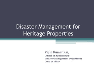 Disaster Management for 
Heritage Properties 
Vipin Kumar Rai, 
Officer on Special Duty 
Disaster Management Department 
Govt. of Bihar 
 