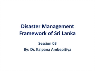 Disaster	Management	
Framework	of	Sri	Lanka	
Session	03
By:	Dr. Kalpana	Ambepitiya	
 
