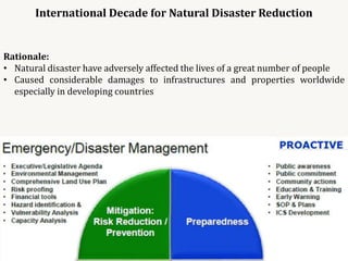 International Decade for Natural Disaster Reduction
Rationale:
• Natural disaster have adversely affected the lives of a great number of people
• Caused considerable damages to infrastructures and properties worldwide
especially in developing countries
 