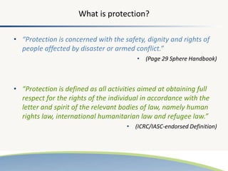 What is protection?
• “Protection is concerned with the safety, dignity and rights of
people affected by disaster or armed conflict.”
• (Page 29 Sphere Handbook)
• “Protection is defined as all activities aimed at obtaining full
respect for the rights of the individual in accordance with the
letter and spirit of the relevant bodies of law, namely human
rights law, international humanitarian law and refugee law.”
• (ICRC/IASC-endorsed Definition)
 