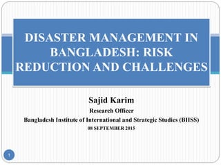 Sajid Karim
Research Officer
Bangladesh Institute of International and Strategic Studies (BIISS)
08 SEPTEMBER 2015
1
DISASTER MANAGEMENT IN
BANGLADESH: RISK
REDUCTION AND CHALLENGES
 