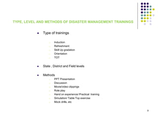 TYPE, LEVEL AND METHODS OF DISASTER MANAGEMENT TRAININGS
 Type of trainings
o Induction
o Refreshment
o Skill Up gradation
o Orientation
o TOT
 State , District and Field levels
 Methods
o PPT Presentation
o Discussion
o Movie/video clippings
o Role play
o Hand on experience/ Practical training
o Simulation/ Table Top exercise
o Mock drills, etc
9
 
