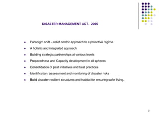 DISASTER MANAGEMENT ACT- 2005
 Paradigm shift – relief centric approach to a proactive regime
 A holistic and integrated approach
 Building strategic partnerships at various levels
 Preparedness and Capacity development in all spheres
 Consolidation of past initiatives and best practices
 Identification, assessment and monitoring of disaster risks
 Build disaster resilient structures and habitat for ensuring safer living.
2
 