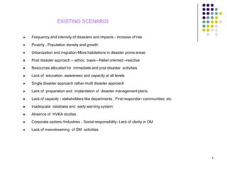  Frequency and intensity of disasters and impacts - increase of risk
 Poverty , Population density and growth
 Urbanization and migration-More habitations in disaster prone areas
 Post disaster approach – adhoc basis - Relief oriented –reactive
 Resources allocated for immediate and post disaster activities
 Lack of education, awareness and capacity at all levels
 Single disaster approach rather multi disaster approach
 Lack of preparation and implantation of disaster management plans
 Lack of capacity - stakeholders like departments , First responder- communities, etc
 Inadequate database and early warning system
 Absence of HVRA studies
 Corporate sectors /Industries - Social responsibility- Lack of clarity in DM
 Lack of mainstreaming of DM activities
EXISTING SCENARIO
1
 