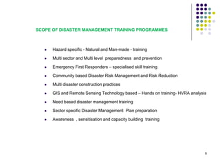 SCOPE OF DISASTER MANAGEMENT TRAINING PROGRAMMES
 Hazard specific - Natural and Man-made - training
 Multi sector and Multi level preparedness and prevention
 Emergency First Responders – specialised skill training
 Community based Disaster Risk Management and Risk Reduction
 Multi disaster construction practices
 GIS and Remote Sensing Technology based – Hands on training- HVRA analysis
 Need based disaster management training
 Sector specific Disaster Management Plan preparation
 Awareness , sensitisation and capacity building training
6
 