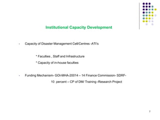 • Capacity of Disaster Management Cell/Centres -ATI’s
* Faculties , Staff and Infrastructure
* Capacity of in-house faculties
• Funding Mechanism- GOI-MHA-20014 – 14 Finance Commission- SDRF-
10 percent – CP of DM/ Training -Research Project
Institutional Capacity Development
7
 