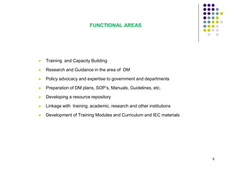 FUNCTIONAL AREAS
 Training and Capacity Building
 Research and Guidance in the area of DM
 Policy advocacy and expertise to government and departments
 Preparation of DM plans, SOP’s, Manuals, Guidelines, etc.
 Developing a resource repository
 Linkage with training, academic, research and other institutions
 Development of Training Modules and Curriculum and IEC materials
8
 