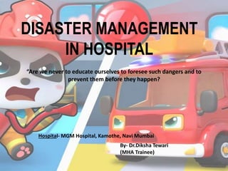 DISASTER MANAGEMENT
IN HOSPITAL
By- Dr.Diksha Tewari
(MHA Trainee)
“Are we never to educate ourselves to foresee such dangers and to
prevent them before they happen?
Hospital- MGM Hospital, Kamothe, Navi Mumbai
 