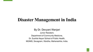 1
Disaster Management in India
By Dr. Devyani Wanjari
Junior Resident,
Department of Community Medicine,
Dr. Sushila Nayar School of Public Health,
MGIMS, Sevagram, Wardha, Maharashtra, India.
 