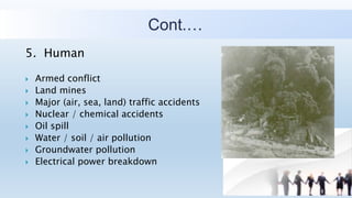 Cont.…
5. Human
 Armed conflict
 Land mines
 Major (air, sea, land) traffic accidents
 Nuclear / chemical accidents
 Oil spill
 Water / soil / air pollution
 Groundwater pollution
 Electrical power breakdown
 
