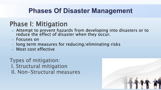 Phases Of Disaster Management
Phase I: Mitigation
 Attempt to prevent hazards from developing into disasters or to
reduce the effect of disaster when they occur.
 Focuses on
 long term measures for reducing/eliminating risks
 Most cost effective
Types of mitigation:
I. Structural mitigation
II. Non-Structural measures
 