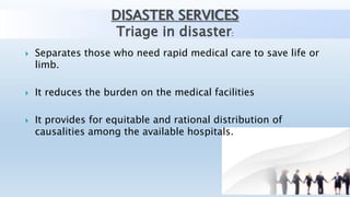 DISASTER SERVICES
Triage in disaster:
 Separates those who need rapid medical care to save life or
limb.
 It reduces the burden on the medical facilities
 It provides for equitable and rational distribution of
causalities among the available hospitals.
 
