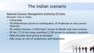 The Indian scenario
National Disaster Management Authority Of India
Disaster risk in India:
 Vulnerable
 58.6%landmass prone to earthquakes of moderate to very severe
intensity.
 40 million hectare (12%of land ) prone to floods and river erosion
 Of the 7,516 km long coastline,5,700 prone to cyclones, tsunamis
 68%cultivable land prone to draught
 Hilly areas at risk of avalanches and landslides
 
