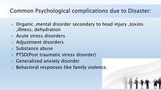 Common Psychological complications due to Disaster:
 Organic ,mental disorder secondary to head injury ,toxins
,illness, dehydration
 Acute stress disorders
 Adjustment disorders
 Substance abuse
 PTSD(Post traumatic stress disorder)
 Generalized anxiety disorder
 Behavioral responses like family violence.
 