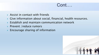 Cont.…
 Assist in contact with friends
 Give information about social, financial, health resources.
 Establish and maintain communication network
 Prevent /reduce rumors
 Encourage sharing of information
 