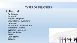 TYPES OF DISASTERS
1. Natural
 Earthquake
 Tsunami
 Volcanic eruption
 Snow storm / avalanche
 Lightning
 Windstorm Thunderstorm
 Hailstorm Tornado
 Cyclone/ Hurricane
 Asteroid impact
 Flood
 Dust-storm
 Drought
 