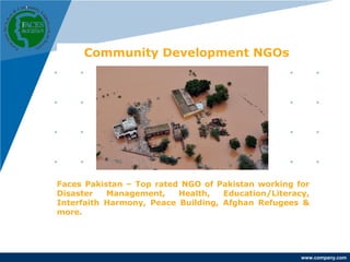 www.company.com 
Community Development NGOs 
Faces Pakistan – Top rated NGO of Pakistan working for 
Disaster Management, Health, Education/Literacy, 
Interfaith Harmony, Peace Building, Afghan Refugees & 
more. 
 