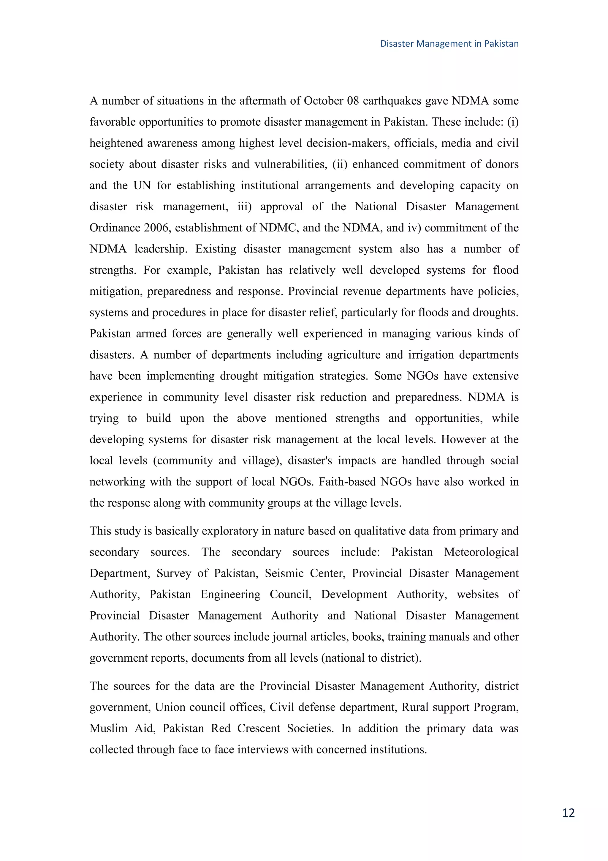 Disaster Management in Pakistan
12
A number of situations in the aftermath of October 08 earthquakes gave NDMA some
favorable opportunities to promote disaster management in Pakistan. These include: (i)
heightened awareness among highest level decision-makers, officials, media and civil
society about disaster risks and vulnerabilities, (ii) enhanced commitment of donors
and the UN for establishing institutional arrangements and developing capacity on
disaster risk management, iii) approval of the National Disaster Management
Ordinance 2006, establishment of NDMC, and the NDMA, and iv) commitment of the
NDMA leadership. Existing disaster management system also has a number of
strengths. For example, Pakistan has relatively well developed systems for flood
mitigation, preparedness and response. Provincial revenue departments have policies,
systems and procedures in place for disaster relief, particularly for floods and droughts.
Pakistan armed forces are generally well experienced in managing various kinds of
disasters. A number of departments including agriculture and irrigation departments
have been implementing drought mitigation strategies. Some NGOs have extensive
experience in community level disaster risk reduction and preparedness. NDMA is
trying to build upon the above mentioned strengths and opportunities, while
developing systems for disaster risk management at the local levels. However at the
local levels (community and village), disaster's impacts are handled through social
networking with the support of local NGOs. Faith-based NGOs have also worked in
the response along with community groups at the village levels.
This study is basically exploratory in nature based on qualitative data from primary and
secondary sources. The secondary sources include: Pakistan Meteorological
Department, Survey of Pakistan, Seismic Center, Provincial Disaster Management
Authority, Pakistan Engineering Council, Development Authority, websites of
Provincial Disaster Management Authority and National Disaster Management
Authority. The other sources include journal articles, books, training manuals and other
government reports, documents from all levels (national to district).
The sources for the data are the Provincial Disaster Management Authority, district
government, Union council offices, Civil defense department, Rural support Program,
Muslim Aid, Pakistan Red Crescent Societies. In addition the primary data was
collected through face to face interviews with concerned institutions.
 