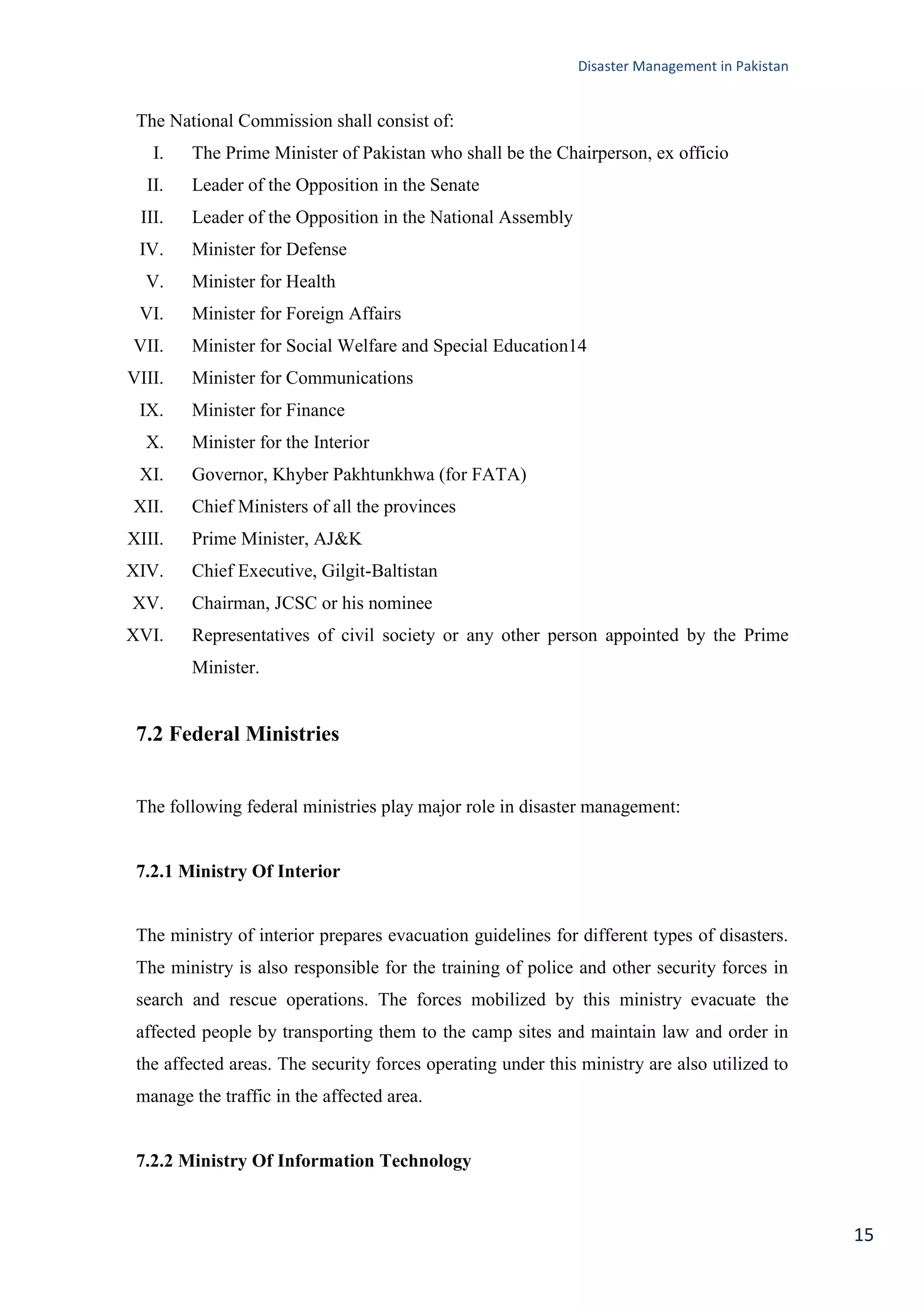Disaster Management in Pakistan
15
The National Commission shall consist of:
I. The Prime Minister of Pakistan who shall be the Chairperson, ex officio
II. Leader of the Opposition in the Senate
III. Leader of the Opposition in the National Assembly
IV. Minister for Defense
V. Minister for Health
VI. Minister for Foreign Affairs
VII. Minister for Social Welfare and Special Education14
VIII. Minister for Communications
IX. Minister for Finance
X. Minister for the Interior
XI. Governor, Khyber Pakhtunkhwa (for FATA)
XII. Chief Ministers of all the provinces
XIII. Prime Minister, AJ&K
XIV. Chief Executive, Gilgit-Baltistan
XV. Chairman, JCSC or his nominee
XVI. Representatives of civil society or any other person appointed by the Prime
Minister.
7.2 Federal Ministries
The following federal ministries play major role in disaster management:
7.2.1 Ministry Of Interior
The ministry of interior prepares evacuation guidelines for different types of disasters.
The ministry is also responsible for the training of police and other security forces in
search and rescue operations. The forces mobilized by this ministry evacuate the
affected people by transporting them to the camp sites and maintain law and order in
the affected areas. The security forces operating under this ministry are also utilized to
manage the traffic in the affected area.
7.2.2 Ministry Of Information Technology
 
