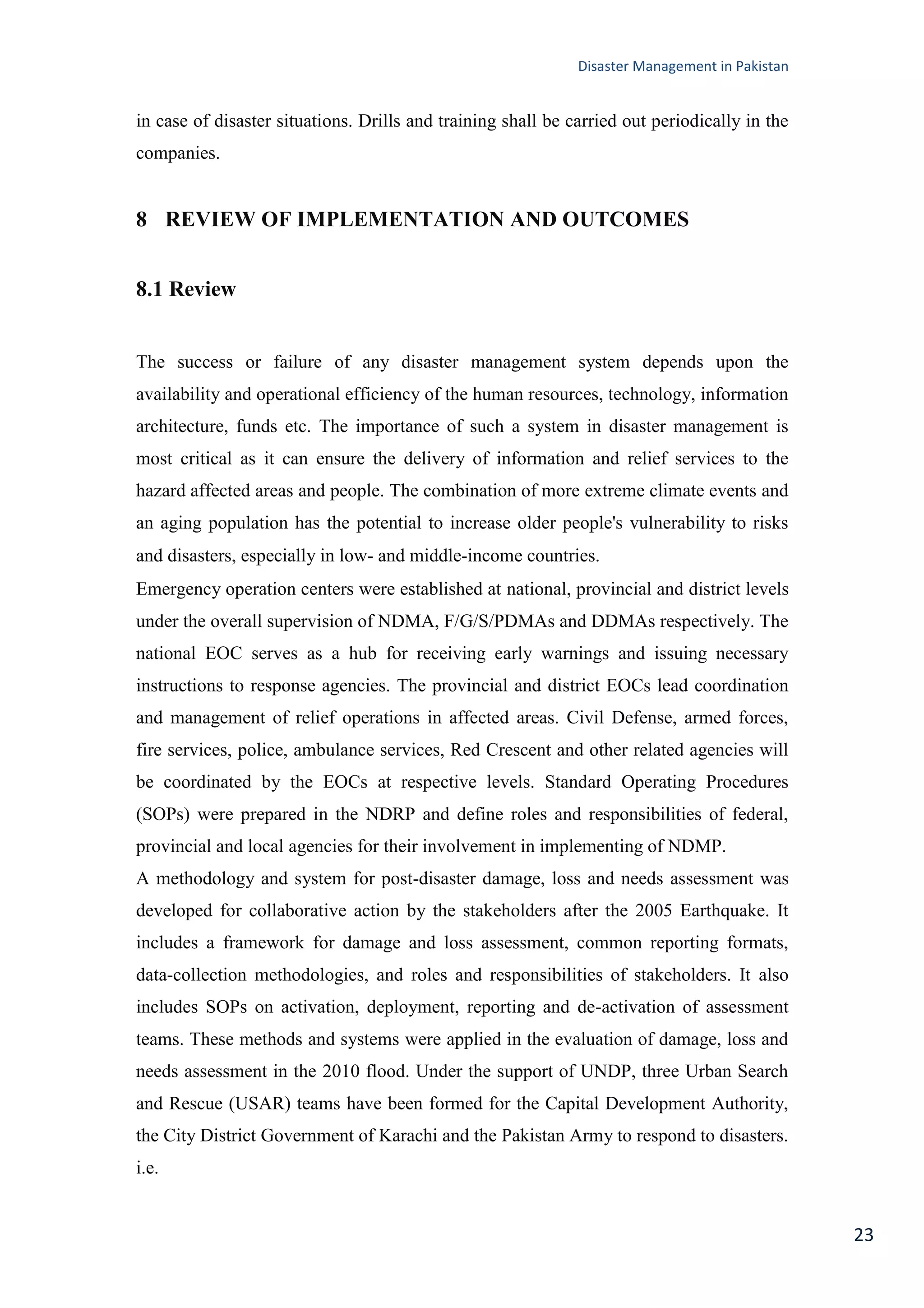 Disaster Management in Pakistan
23
in case of disaster situations. Drills and training shall be carried out periodically in the
companies.
8 REVIEW OF IMPLEMENTATION AND OUTCOMES
8.1 Review
The success or failure of any disaster management system depends upon the
availability and operational efficiency of the human resources, technology, information
architecture, funds etc. The importance of such a system in disaster management is
most critical as it can ensure the delivery of information and relief services to the
hazard affected areas and people. The combination of more extreme climate events and
an aging population has the potential to increase older people's vulnerability to risks
and disasters, especially in low- and middle-income countries.
Emergency operation centers were established at national, provincial and district levels
under the overall supervision of NDMA, F/G/S/PDMAs and DDMAs respectively. The
national EOC serves as a hub for receiving early warnings and issuing necessary
instructions to response agencies. The provincial and district EOCs lead coordination
and management of relief operations in affected areas. Civil Defense, armed forces,
fire services, police, ambulance services, Red Crescent and other related agencies will
be coordinated by the EOCs at respective levels. Standard Operating Procedures
(SOPs) were prepared in the NDRP and define roles and responsibilities of federal,
provincial and local agencies for their involvement in implementing of NDMP.
A methodology and system for post-disaster damage, loss and needs assessment was
developed for collaborative action by the stakeholders after the 2005 Earthquake. It
includes a framework for damage and loss assessment, common reporting formats,
data-collection methodologies, and roles and responsibilities of stakeholders. It also
includes SOPs on activation, deployment, reporting and de-activation of assessment
teams. These methods and systems were applied in the evaluation of damage, loss and
needs assessment in the 2010 flood. Under the support of UNDP, three Urban Search
and Rescue (USAR) teams have been formed for the Capital Development Authority,
the City District Government of Karachi and the Pakistan Army to respond to disasters.
i.e.
 