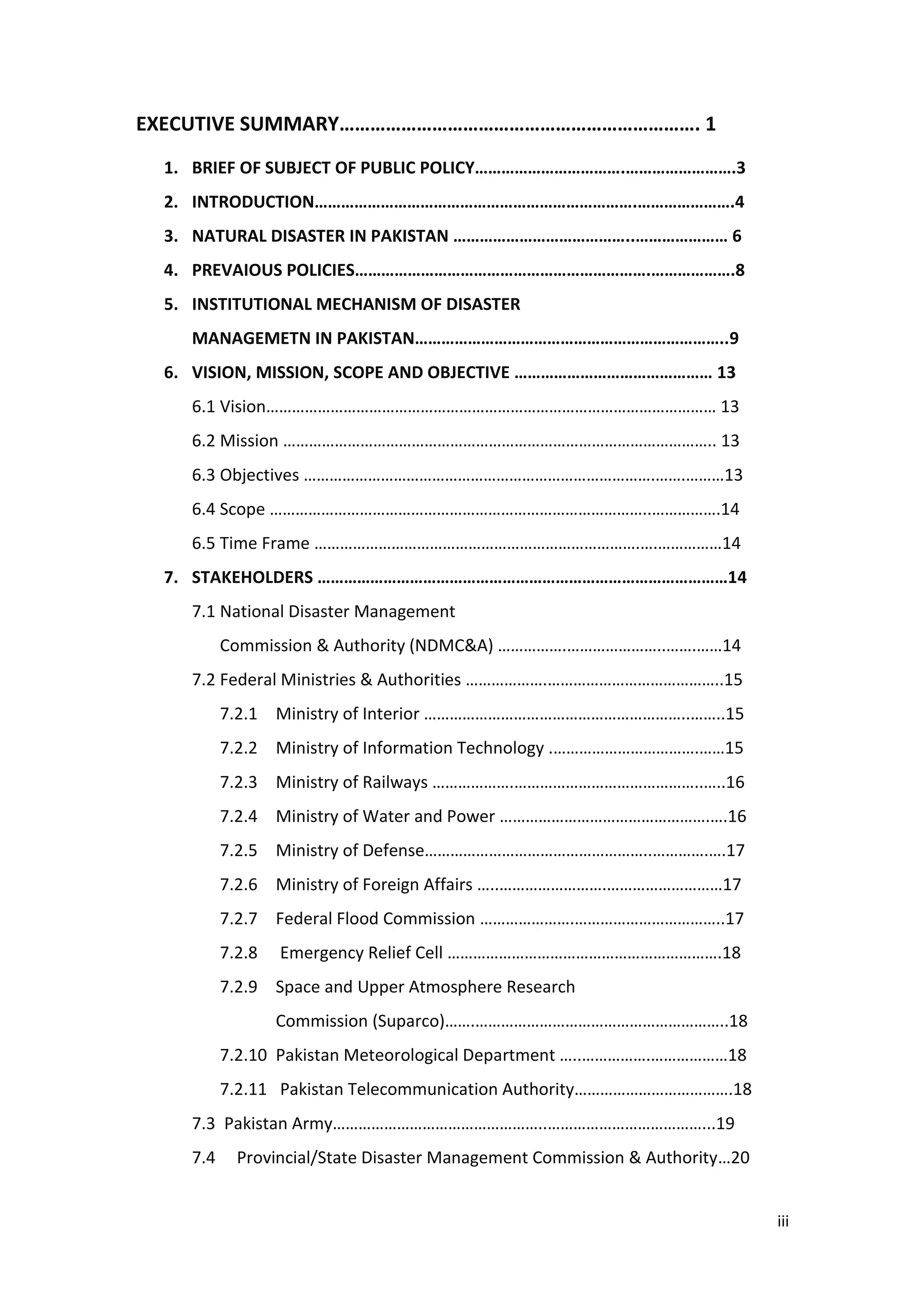 iii
EXECUTIVE SUMMARY……………………………………………………………. 1
1. BRIEF OF SUBJECT OF PUBLIC POLICY…………………………….…………………….3
2. INTRODUCTION……………………………………………………………….………………….4
3. NATURAL DISASTER IN PAKISTAN …………………………………..………………… 6
4. PREVAIOUS POLICIES………………………………………………………….……………….8
5. INSTITUTIONAL MECHANISM OF DISASTER
MANAGEMETN IN PAKISTAN……………………………………………………………..9
6. VISION, MISSION, SCOPE AND OBJECTIVE ……………………………………… 13
6.1 Vision…………………………………………………………………………………………… 13
6.2 Mission ……………………………………………………………………………………….. 13
6.3 Objectives ……………………………………………………………………….…….………13
6.4 Scope ……………………………………………………………………………..…………….14
6.5 Time Frame ………………………………………………………………….….……………14
7. STAKEHOLDERS …………………………………………………………………………………14
7.1 National Disaster Management
Commission & Authority (NDMC&A) …………….…………………..…….……14
7.2 Federal Ministries & Authorities ……………….…………………………………..15
7.2.1 Ministry of Interior ……………………………………………………..……..15
7.2.2 Ministry of Information Technology .…………………………….……15
7.2.3 Ministry of Railways ……………….……………………………………..…..16
7.2.4 Ministry of Water and Power ………………………………………….….16
7.2.5 Ministry of Defense……………………………………………..………….….17
7.2.6 Ministry of Foreign Affairs …..…………………….………………………17
7.2.7 Federal Flood Commission ………………….……………………………..17
7.2.8 Emergency Relief Cell ……………………………………………………….18
7.2.9 Space and Upper Atmosphere Research
Commission (Suparco)…….…………………………………………………..18
7.2.10 Pakistan Meteorological Department …..…………….………………18
7.2.11 Pakistan Telecommunication Authority……………………………….18
7.3 Pakistan Army…………………………………………..………………………………...19
7.4 Provincial/State Disaster Management Commission & Authority…20
 