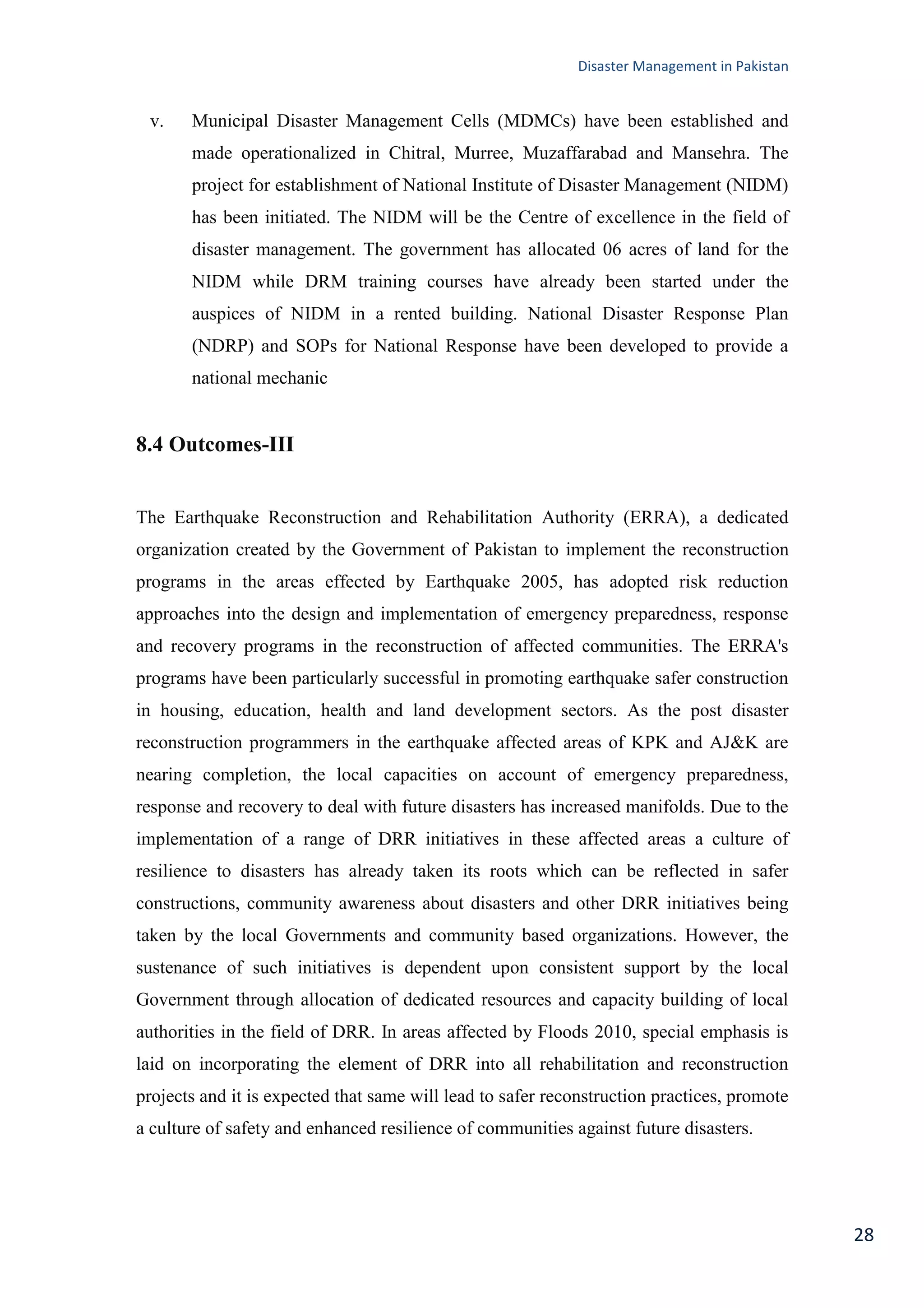 Disaster Management in Pakistan
28
v. Municipal Disaster Management Cells (MDMCs) have been established and
made operationalized in Chitral, Murree, Muzaffarabad and Mansehra. The
project for establishment of National Institute of Disaster Management (NIDM)
has been initiated. The NIDM will be the Centre of excellence in the field of
disaster management. The government has allocated 06 acres of land for the
NIDM while DRM training courses have already been started under the
auspices of NIDM in a rented building. National Disaster Response Plan
(NDRP) and SOPs for National Response have been developed to provide a
national mechanic
8.4 Outcomes-III
The Earthquake Reconstruction and Rehabilitation Authority (ERRA), a dedicated
organization created by the Government of Pakistan to implement the reconstruction
programs in the areas effected by Earthquake 2005, has adopted risk reduction
approaches into the design and implementation of emergency preparedness, response
and recovery programs in the reconstruction of affected communities. The ERRA's
programs have been particularly successful in promoting earthquake safer construction
in housing, education, health and land development sectors. As the post disaster
reconstruction programmers in the earthquake affected areas of KPK and AJ&K are
nearing completion, the local capacities on account of emergency preparedness,
response and recovery to deal with future disasters has increased manifolds. Due to the
implementation of a range of DRR initiatives in these affected areas a culture of
resilience to disasters has already taken its roots which can be reflected in safer
constructions, community awareness about disasters and other DRR initiatives being
taken by the local Governments and community based organizations. However, the
sustenance of such initiatives is dependent upon consistent support by the local
Government through allocation of dedicated resources and capacity building of local
authorities in the field of DRR. In areas affected by Floods 2010, special emphasis is
laid on incorporating the element of DRR into all rehabilitation and reconstruction
projects and it is expected that same will lead to safer reconstruction practices, promote
a culture of safety and enhanced resilience of communities against future disasters.
 