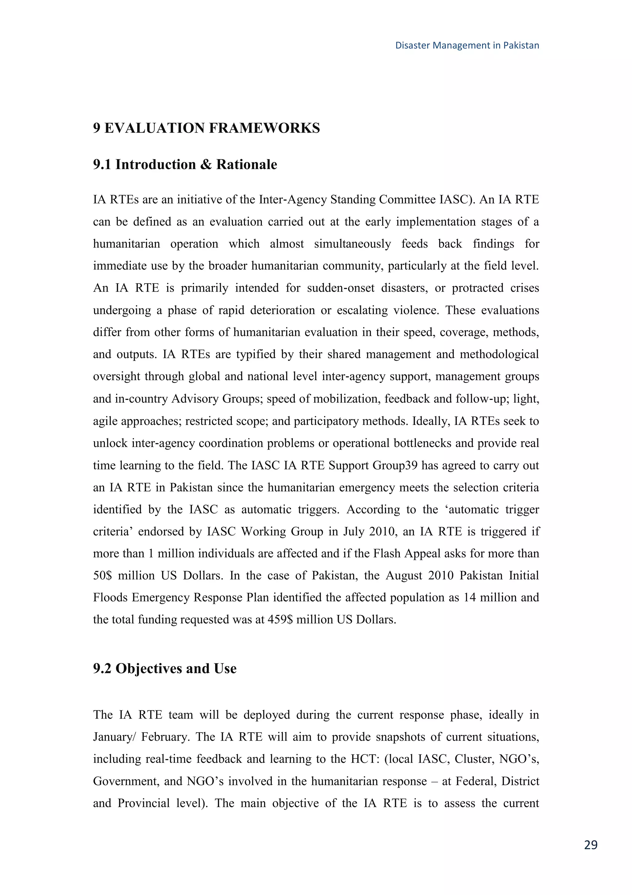 Disaster Management in Pakistan
29
9 EVALUATION FRAMEWORKS
9.1 Introduction & Rationale
IA RTEs are an initiative of the Inter‐Agency Standing Committee IASC). An IA RTE
can be defined as an evaluation carried out at the early implementation stages of a
humanitarian operation which almost simultaneously feeds back findings for
immediate use by the broader humanitarian community, particularly at the field level.
An IA RTE is primarily intended for sudden‐onset disasters, or protracted crises
undergoing a phase of rapid deterioration or escalating violence. These evaluations
differ from other forms of humanitarian evaluation in their speed, coverage, methods,
and outputs. IA RTEs are typified by their shared management and methodological
oversight through global and national level inter‐agency support, management groups
and in‐country Advisory Groups; speed of mobilization, feedback and follow‐up; light,
agile approaches; restricted scope; and participatory methods. Ideally, IA RTEs seek to
unlock inter‐agency coordination problems or operational bottlenecks and provide real
time learning to the field. The IASC IA RTE Support Group39 has agreed to carry out
an IA RTE in Pakistan since the humanitarian emergency meets the selection criteria
identified by the IASC as automatic triggers. According to the ‗automatic trigger
criteria‘ endorsed by IASC Working Group in July 2010, an IA RTE is triggered if
more than 1 million individuals are affected and if the Flash Appeal asks for more than
50$ million US Dollars. In the case of Pakistan, the August 2010 Pakistan Initial
Floods Emergency Response Plan identified the affected population as 14 million and
the total funding requested was at 459$ million US Dollars.
9.2 Objectives and Use
The IA RTE team will be deployed during the current response phase, ideally in
January/ February. The IA RTE will aim to provide snapshots of current situations,
including real‐time feedback and learning to the HCT: (local IASC, Cluster, NGO‘s,
Government, and NGO‘s involved in the humanitarian response – at Federal, District
and Provincial level). The main objective of the IA RTE is to assess the current
 