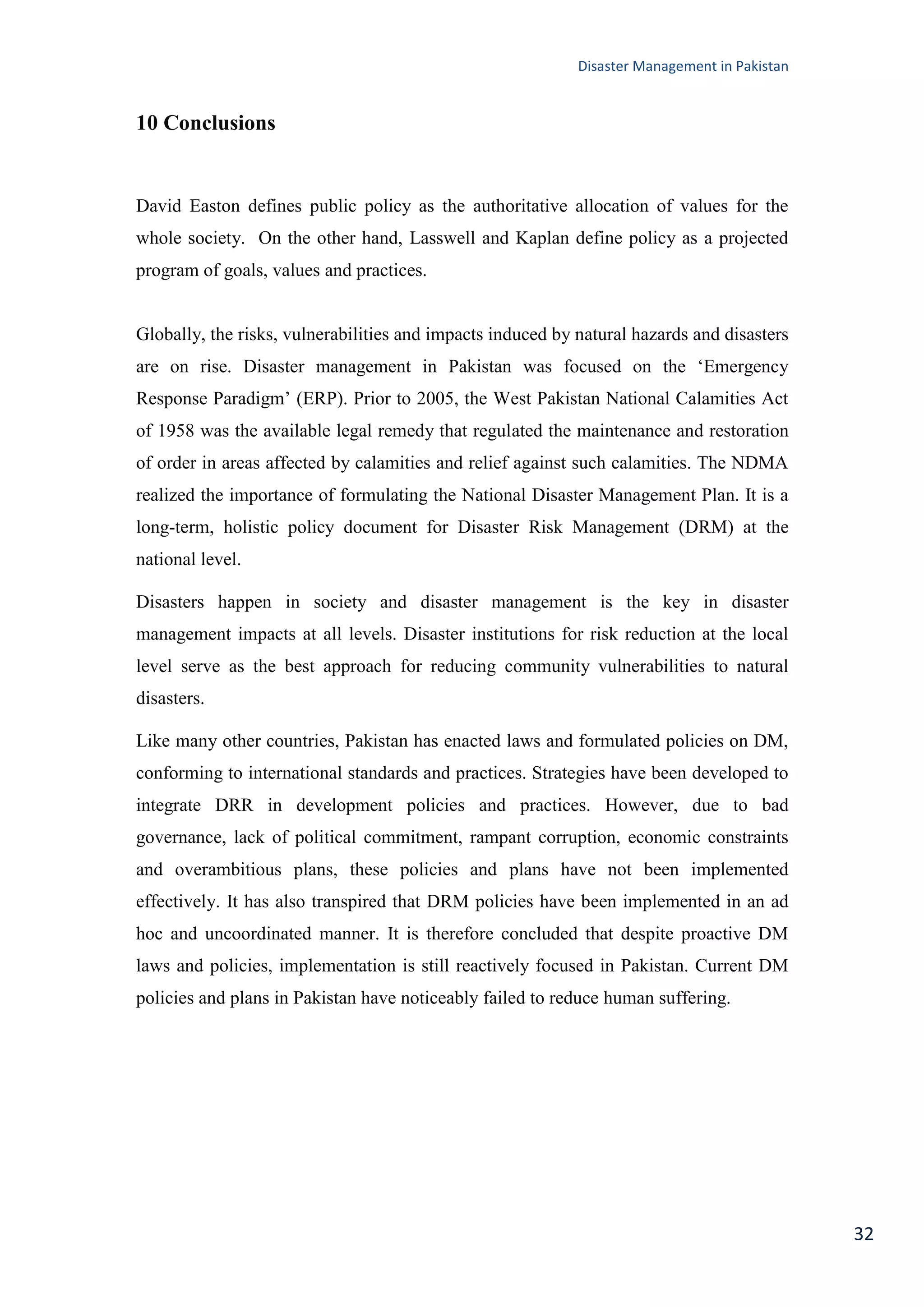 Disaster Management in Pakistan
32
10 Conclusions
David Easton defines public policy as the authoritative allocation of values for the
whole society. On the other hand, Lasswell and Kaplan define policy as a projected
program of goals, values and practices.
Globally, the risks, vulnerabilities and impacts induced by natural hazards and disasters
are on rise. Disaster management in Pakistan was focused on the ‗Emergency
Response Paradigm‘ (ERP). Prior to 2005, the West Pakistan National Calamities Act
of 1958 was the available legal remedy that regulated the maintenance and restoration
of order in areas affected by calamities and relief against such calamities. The NDMA
realized the importance of formulating the National Disaster Management Plan. It is a
long-term, holistic policy document for Disaster Risk Management (DRM) at the
national level.
Disasters happen in society and disaster management is the key in disaster
management impacts at all levels. Disaster institutions for risk reduction at the local
level serve as the best approach for reducing community vulnerabilities to natural
disasters.
Like many other countries, Pakistan has enacted laws and formulated policies on DM,
conforming to international standards and practices. Strategies have been developed to
integrate DRR in development policies and practices. However, due to bad
governance, lack of political commitment, rampant corruption, economic constraints
and overambitious plans, these policies and plans have not been implemented
effectively. It has also transpired that DRM policies have been implemented in an ad
hoc and uncoordinated manner. It is therefore concluded that despite proactive DM
laws and policies, implementation is still reactively focused in Pakistan. Current DM
policies and plans in Pakistan have noticeably failed to reduce human suffering.
 