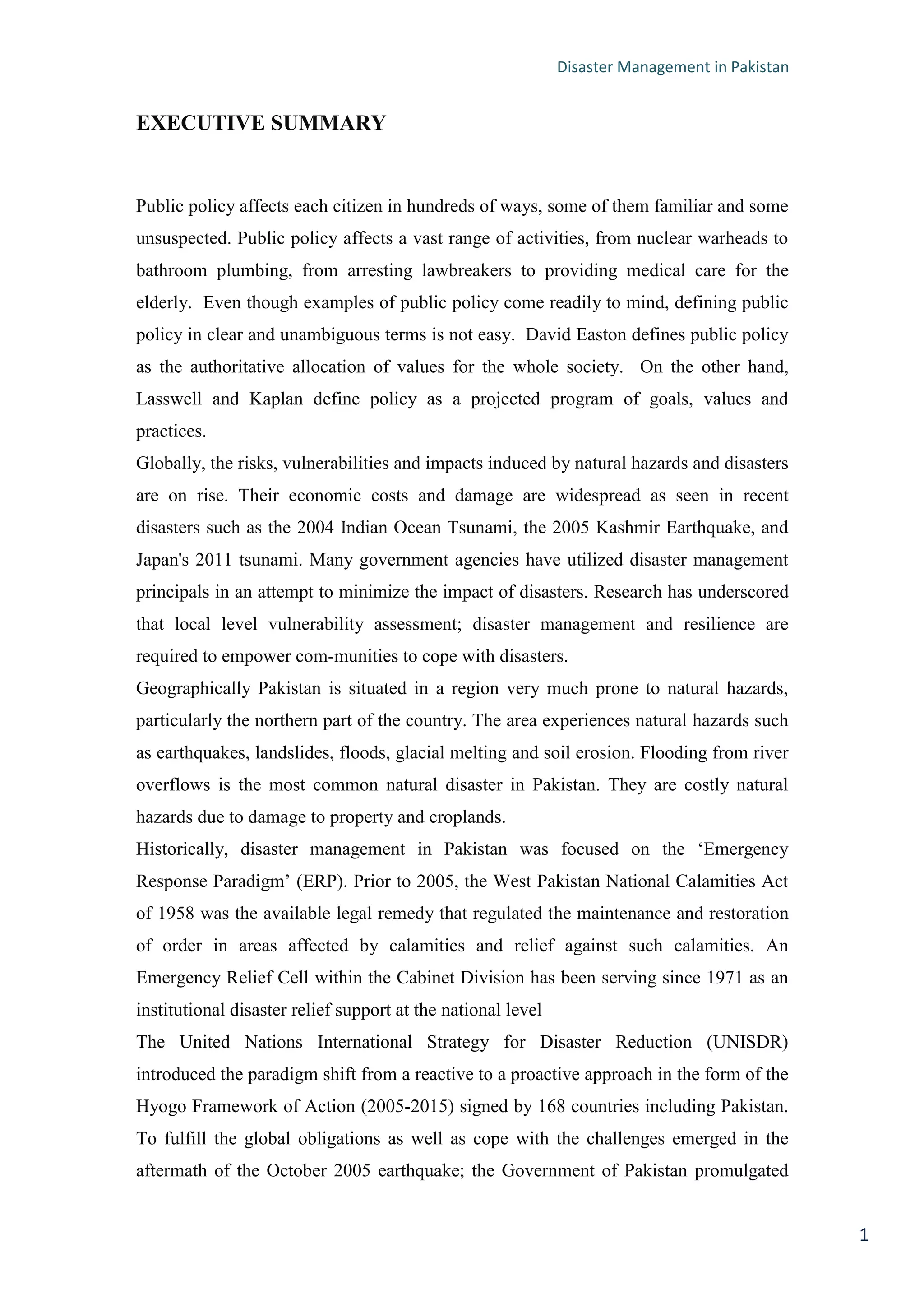 Disaster Management in Pakistan
1
EXECUTIVE SUMMARY
Public policy affects each citizen in hundreds of ways, some of them familiar and some
unsuspected. Public policy affects a vast range of activities, from nuclear warheads to
bathroom plumbing, from arresting lawbreakers to providing medical care for the
elderly. Even though examples of public policy come readily to mind, defining public
policy in clear and unambiguous terms is not easy. David Easton defines public policy
as the authoritative allocation of values for the whole society. On the other hand,
Lasswell and Kaplan define policy as a projected program of goals, values and
practices.
Globally, the risks, vulnerabilities and impacts induced by natural hazards and disasters
are on rise. Their economic costs and damage are widespread as seen in recent
disasters such as the 2004 Indian Ocean Tsunami, the 2005 Kashmir Earthquake, and
Japan's 2011 tsunami. Many government agencies have utilized disaster management
principals in an attempt to minimize the impact of disasters. Research has underscored
that local level vulnerability assessment; disaster management and resilience are
required to empower com-munities to cope with disasters.
Geographically Pakistan is situated in a region very much prone to natural hazards,
particularly the northern part of the country. The area experiences natural hazards such
as earthquakes, landslides, floods, glacial melting and soil erosion. Flooding from river
overflows is the most common natural disaster in Pakistan. They are costly natural
hazards due to damage to property and croplands.
Historically, disaster management in Pakistan was focused on the ‗Emergency
Response Paradigm‘ (ERP). Prior to 2005, the West Pakistan National Calamities Act
of 1958 was the available legal remedy that regulated the maintenance and restoration
of order in areas affected by calamities and relief against such calamities. An
Emergency Relief Cell within the Cabinet Division has been serving since 1971 as an
institutional disaster relief support at the national level
The United Nations International Strategy for Disaster Reduction (UNISDR)
introduced the paradigm shift from a reactive to a proactive approach in the form of the
Hyogo Framework of Action (2005-2015) signed by 168 countries including Pakistan.
To fulfill the global obligations as well as cope with the challenges emerged in the
aftermath of the October 2005 earthquake; the Government of Pakistan promulgated
 