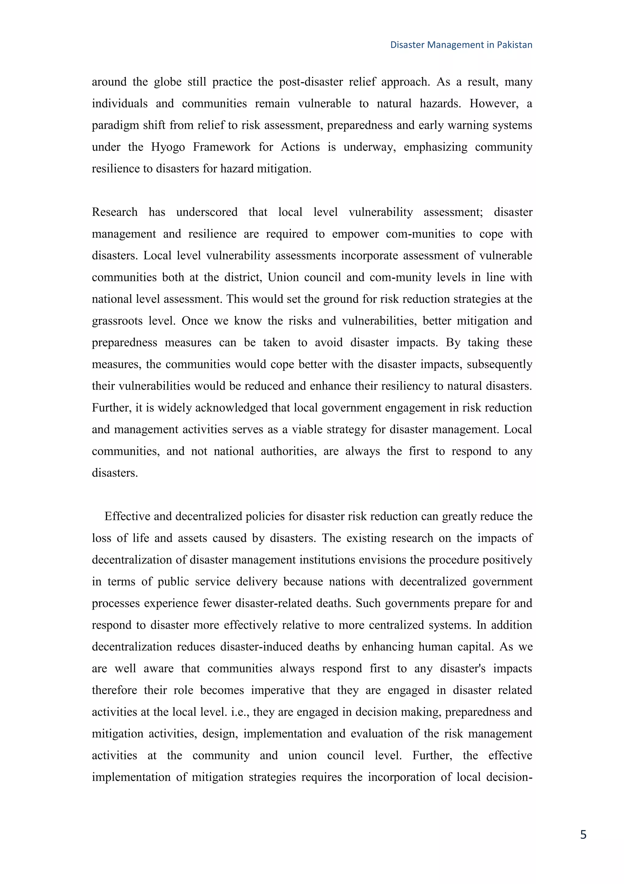 Disaster Management in Pakistan
5
around the globe still practice the post-disaster relief approach. As a result, many
individuals and communities remain vulnerable to natural hazards. However, a
paradigm shift from relief to risk assessment, preparedness and early warning systems
under the Hyogo Framework for Actions is underway, emphasizing community
resilience to disasters for hazard mitigation.
Research has underscored that local level vulnerability assessment; disaster
management and resilience are required to empower com-munities to cope with
disasters. Local level vulnerability assessments incorporate assessment of vulnerable
communities both at the district, Union council and com-munity levels in line with
national level assessment. This would set the ground for risk reduction strategies at the
grassroots level. Once we know the risks and vulnerabilities, better mitigation and
preparedness measures can be taken to avoid disaster impacts. By taking these
measures, the communities would cope better with the disaster impacts, subsequently
their vulnerabilities would be reduced and enhance their resiliency to natural disasters.
Further, it is widely acknowledged that local government engagement in risk reduction
and management activities serves as a viable strategy for disaster management. Local
communities, and not national authorities, are always the first to respond to any
disasters.
Effective and decentralized policies for disaster risk reduction can greatly reduce the
loss of life and assets caused by disasters. The existing research on the impacts of
decentralization of disaster management institutions envisions the procedure positively
in terms of public service delivery because nations with decentralized government
processes experience fewer disaster-related deaths. Such governments prepare for and
respond to disaster more effectively relative to more centralized systems. In addition
decentralization reduces disaster-induced deaths by enhancing human capital. As we
are well aware that communities always respond first to any disaster's impacts
therefore their role becomes imperative that they are engaged in disaster related
activities at the local level. i.e., they are engaged in decision making, preparedness and
mitigation activities, design, implementation and evaluation of the risk management
activities at the community and union council level. Further, the effective
implementation of mitigation strategies requires the incorporation of local decision-
 