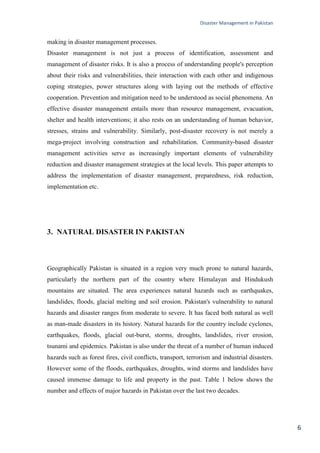 Disaster Management in Pakistan
6
making in disaster management processes.
Disaster management is not just a process of identification, assessment and
management of disaster risks. It is also a process of understanding people's perception
about their risks and vulnerabilities, their interaction with each other and indigenous
coping strategies, power structures along with laying out the methods of effective
cooperation. Prevention and mitigation need to be understood as social phenomena. An
effective disaster management entails more than resource management, evacuation,
shelter and health interventions; it also rests on an understanding of human behavior,
stresses, strains and vulnerability. Similarly, post-disaster recovery is not merely a
mega-project involving construction and rehabilitation. Community-based disaster
management activities serve as increasingly important elements of vulnerability
reduction and disaster management strategies at the local levels. This paper attempts to
address the implementation of disaster management, preparedness, risk reduction,
implementation etc.
3. NATURAL DISASTER IN PAKISTAN
Geographically Pakistan is situated in a region very much prone to natural hazards,
particularly the northern part of the country where Himalayan and Hindukush
mountains are situated. The area experiences natural hazards such as earthquakes,
landslides, floods, glacial melting and soil erosion. Pakistan's vulnerability to natural
hazards and disaster ranges from moderate to severe. It has faced both natural as well
as man-made disasters in its history. Natural hazards for the country include cyclones,
earthquakes, floods, glacial out-burst, storms, droughts, landslides, river erosion,
tsunami and epidemics. Pakistan is also under the threat of a number of human induced
hazards such as forest fires, civil conflicts, transport, terrorism and industrial disasters.
However some of the floods, earthquakes, droughts, wind storms and landslides have
caused immense damage to life and property in the past. Table 1 below shows the
number and effects of major hazards in Pakistan over the last two decades.
 