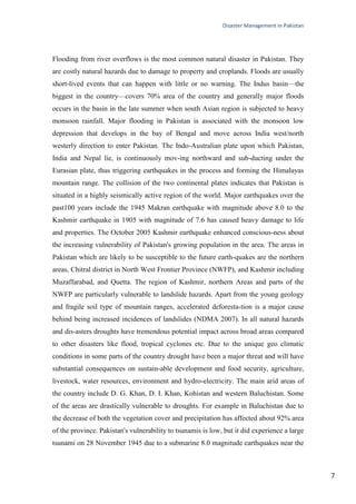 Disaster Management in Pakistan
7
Flooding from river overflows is the most common natural disaster in Pakistan. They
are costly natural hazards due to damage to property and croplands. Floods are usually
short-lived events that can happen with little or no warning. The Indus basin—the
biggest in the country—covers 70% area of the country and generally major floods
occurs in the basin in the late summer when south Asian region is subjected to heavy
monsoon rainfall. Major flooding in Pakistan is associated with the monsoon low
depression that develops in the bay of Bengal and move across India west/north
westerly direction to enter Pakistan. The Indo-Australian plate upon which Pakistan,
India and Nepal lie, is continuously mov-ing northward and sub-ducting under the
Eurasian plate, thus triggering earthquakes in the process and forming the Himalayas
mountain range. The collision of the two continental plates indicates that Pakistan is
situated in a highly seismically active region of the world. Major earthquakes over the
past100 years include the 1945 Makran earthquake with magnitude above 8.0 to the
Kashmir earthquake in 1905 with magnitude of 7.6 has caused heavy damage to life
and properties. The October 2005 Kashmir earthquake enhanced conscious-ness about
the increasing vulnerability of Pakistan's growing population in the area. The areas in
Pakistan which are likely to be susceptible to the future earth-quakes are the northern
areas, Chitral district in North West Frontier Province (NWFP), and Kashmir including
Muzaffarabad, and Quetta. The region of Kashmir, northern Areas and parts of the
NWFP are particularly vulnerable to landslide hazards. Apart from the young geology
and fragile soil type of mountain ranges, accelerated deforesta-tion is a major cause
behind being increased incidences of landslides (NDMA 2007). In all natural hazards
and dis-asters droughts have tremendous potential impact across broad areas compared
to other disasters like flood, tropical cyclones etc. Due to the unique geo climatic
conditions in some parts of the country drought have been a major threat and will have
substantial consequences on sustain-able development and food security, agriculture,
livestock, water resources, environment and hydro-electricity. The main arid areas of
the country include D. G. Khan, D. I. Khan, Kohistan and western Baluchistan. Some
of the areas are drastically vulnerable to droughts. For example in Baluchistan due to
the decrease of both the vegetation cover and precipitation has affected about 92% area
of the province. Pakistan's vulnerability to tsunamis is low, but it did experience a large
tsunami on 28 November 1945 due to a submarine 8.0 magnitude earthquakes near the
 