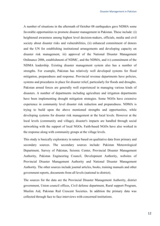 Disaster Management in Pakistan
12
A number of situations in the aftermath of October 08 earthquakes gave NDMA some
favorable opportunities to promote disaster management in Pakistan. These include: (i)
heightened awareness among highest level decision-makers, officials, media and civil
society about disaster risks and vulnerabilities, (ii) enhanced commitment of donors
and the UN for establishing institutional arrangements and developing capacity on
disaster risk management, iii) approval of the National Disaster Management
Ordinance 2006, establishment of NDMC, and the NDMA, and iv) commitment of the
NDMA leadership. Existing disaster management system also has a number of
strengths. For example, Pakistan has relatively well developed systems for flood
mitigation, preparedness and response. Provincial revenue departments have policies,
systems and procedures in place for disaster relief, particularly for floods and droughts.
Pakistan armed forces are generally well experienced in managing various kinds of
disasters. A number of departments including agriculture and irrigation departments
have been implementing drought mitigation strategies. Some NGOs have extensive
experience in community level disaster risk reduction and preparedness. NDMA is
trying to build upon the above mentioned strengths and opportunities, while
developing systems for disaster risk management at the local levels. However at the
local levels (community and village), disaster's impacts are handled through social
networking with the support of local NGOs. Faith-based NGOs have also worked in
the response along with community groups at the village levels.
This study is basically exploratory in nature based on qualitative data from primary and
secondary sources. The secondary sources include: Pakistan Meteorological
Department, Survey of Pakistan, Seismic Center, Provincial Disaster Management
Authority, Pakistan Engineering Council, Development Authority, websites of
Provincial Disaster Management Authority and National Disaster Management
Authority. The other sources include journal articles, books, training manuals and other
government reports, documents from all levels (national to district).
The sources for the data are the Provincial Disaster Management Authority, district
government, Union council offices, Civil defense department, Rural support Program,
Muslim Aid, Pakistan Red Crescent Societies. In addition the primary data was
collected through face to face interviews with concerned institutions.
 