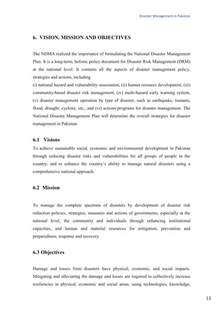 Disaster Management in Pakistan
13
6. VISION, MISSION AND OBJECTIVES
The NDMA realized the importance of formulating the National Disaster Management
Plan. It is a long-term, holistic policy document for Disaster Risk Management (DRM)
at the national level. It contains all the aspects of disaster management policy,
strategies and actions, including
(i) national hazard and vulnerability assessment, (ii) human resource development, (iii)
community-based disaster risk management, (iv) multi-hazard early warning system,
(v) disaster management operation by type of disaster, such as earthquake, tsunami,
flood, drought, cyclone, etc., and (vi) actions/programs for disaster management. The
National Disaster Management Plan will determine the overall strategies for disaster
management in Pakistan.
6.1 Visions
To achieve sustainable social, economic and environmental development in Pakistan
through reducing disaster risks and vulnerabilities for all groups of people in the
country; and to enhance the country‘s ability to manage natural disasters using a
comprehensive national approach.
6.2 Mission
To manage the complete spectrum of disasters by development of disaster risk
reduction policies, strategies, measures and actions of governments, especially at the
national level, the community and individuals through enhancing institutional
capacities, and human and material resources for mitigation, prevention and
preparedness, response and recovery.
6.3 Objectives
Damage and losses from disasters have physical, economic, and social impacts.
Mitigating and alleviating the damage and losses are required to collectively increase
resiliencies in physical, economic and social areas, using technologies, knowledge,
 