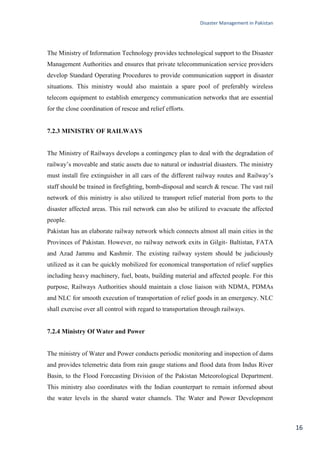 Disaster Management in Pakistan
16
The Ministry of Information Technology provides technological support to the Disaster
Management Authorities and ensures that private telecommunication service providers
develop Standard Operating Procedures to provide communication support in disaster
situations. This ministry would also maintain a spare pool of preferably wireless
telecom equipment to establish emergency communication networks that are essential
for the close coordination of rescue and relief efforts.
7.2.3 MINISTRY OF RAILWAYS
The Ministry of Railways develops a contingency plan to deal with the degradation of
railway‘s moveable and static assets due to natural or industrial disasters. The ministry
must install fire extinguisher in all cars of the different railway routes and Railway‘s
staff should be trained in firefighting, bomb-disposal and search & rescue. The vast rail
network of this ministry is also utilized to transport relief material from ports to the
disaster affected areas. This rail network can also be utilized to evacuate the affected
people.
Pakistan has an elaborate railway network which connects almost all main cities in the
Provinces of Pakistan. However, no railway network exits in Gilgit- Baltistan, FATA
and Azad Jammu and Kashmir. The existing railway system should be judiciously
utilized as it can be quickly mobilized for economical transportation of relief supplies
including heavy machinery, fuel, boats, building material and affected people. For this
purpose, Railways Authorities should maintain a close liaison with NDMA, PDMAs
and NLC for smooth execution of transportation of relief goods in an emergency. NLC
shall exercise over all control with regard to transportation through railways.
7.2.4 Ministry Of Water and Power
The ministry of Water and Power conducts periodic monitoring and inspection of dams
and provides telemetric data from rain gauge stations and flood data from Indus River
Basin, to the Flood Forecasting Division of the Pakistan Meteorological Department.
This ministry also coordinates with the Indian counterpart to remain informed about
the water levels in the shared water channels. The Water and Power Development
 