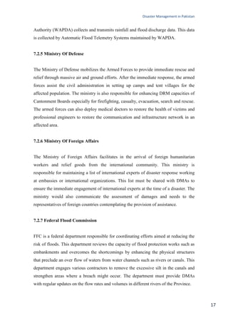 Disaster Management in Pakistan
17
Authority (WAPDA) collects and transmits rainfall and flood discharge data. This data
is collected by Automatic Flood Telemetry Systems maintained by WAPDA.
7.2.5 Ministry Of Defense
The Ministry of Defense mobilizes the Armed Forces to provide immediate rescue and
relief through massive air and ground efforts. After the immediate response, the armed
forces assist the civil administration in setting up camps and tent villages for the
affected population. The ministry is also responsible for enhancing DRM capacities of
Cantonment Boards especially for firefighting, casualty, evacuation, search and rescue.
The armed forces can also deploy medical doctors to restore the health of victims and
professional engineers to restore the communication and infrastructure network in an
affected area.
7.2.6 Ministry Of Foreign Affairs
The Ministry of Foreign Affairs facilitates in the arrival of foreign humanitarian
workers and relief goods from the international community. This ministry is
responsible for maintaining a list of international experts of disaster response working
at embassies or international organizations. This list must be shared with DMAs to
ensure the immediate engagement of international experts at the time of a disaster. The
ministry would also communicate the assessment of damages and needs to the
representatives of foreign countries contemplating the provision of assistance.
7.2.7 Federal Flood Commission
FFC is a federal department responsible for coordinating efforts aimed at reducing the
risk of floods. This department reviews the capacity of flood protection works such as
embankments and overcomes the shortcomings by enhancing the physical structures
that preclude an over flow of waters from water channels such as rivers or canals. This
department engages various contractors to remove the excessive silt in the canals and
strengthen areas where a breach might occur. The department must provide DMAs
with regular updates on the flow rates and volumes in different rivers of the Province.
 