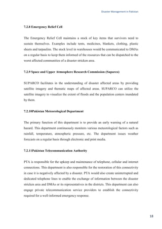 Disaster Management in Pakistan
18
7.2.8 Emergency Relief Cell
The Emergency Relief Cell maintains a stock of key items that survivors need to
sustain themselves. Examples include tents, medicines, blankets, clothing, plastic
sheets and tarpaulins. The stock level in warehouses would be communicated to DMAs
on a regular basis to keep them informed of the resources that can be dispatched to the
worst affected communities of a disaster stricken area.
7.2.9 Space and Upper Atmosphere Research Commission (Suparco)
SUPARCO facilitates in the understanding of disaster affected areas by providing
satellite imagery and thematic maps of affected areas. SUPARCO can utilize the
satellite imagery to visualize the extent of floods and the population centers inundated
by them.
7.2.10Pakistan Meteorological Department
The primary function of this department is to provide an early warning of a natural
hazard. This department continuously monitors various meteorological factors such as
rainfall, temperature, atmospheric pressure, etc. The department issues weather
forecasts on a regular basis through electronic and print media.
7.2.11Pakistan Telecommunication Authority
PTA is responsible for the upkeep and maintenance of telephone, cellular and internet
connections. This department is also responsible for the restoration of this connectivity
in case it is negatively affected by a disaster. PTA would also create uninterrupted and
dedicated telephone lines to enable the exchange of information between the disaster
stricken area and DMAs or its representatives in the districts. This department can also
engage private telecommunication service providers to establish the connectivity
required for a well-informed emergency response.
 