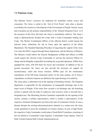 Disaster Management in Pakistan
19
7.3 Pakistan Army
The Pakistan Army‘s resources are employed for immediate search, rescue and
evacuation. The Army is called in the ‗Aid of Civil Power‘ only when a disaster
overwhelms the resources at the disposal of the Government of Punjab. Search, rescue
and evacuation are the primary responsibilities of the ‗Disaster Response Force‘ so if
the resources of this force fall short, the Army is immediately called in. The Army‘s
setup is administratively divided into Corps with a Corps Commander leading each
Corps. The District Coordination Officer of the affected district would request the
relevant Army Authorities for aid of Army upon the approval of the Home
Department. The Standard Operating Procedure of requesting the support of the Army
is to route the DCO‘s request through Home Department, and the Ministry of Defense.
The Ministry would inform the General Headquarters (GHQ) and officers at GHQ
would request the relevant Corps Commander to activate the Garrison Officer In-
charge and the Brigadier responsible for leading the on ground operations. DMAs have
equipped the Army with 850 boats for rescue and evacuation. In addition to the on
ground movement, the Army can also provide the necessary air support for
reconnaissance, relief and rescue missions. PDMA pays for the maintenance
expenditures of the 850 boats mentioned earlier. In the same manner, all of Army‘s
expenditures on disaster response are debited to the requisitioning civil authority.
The Army plays a substantial role in the opening of breaching sections. The Irrigation
department is responsible for the maintenance of manageable discharge rates in the
major rivers of Punjab. If the water flow exceeds a set discharge rate, the breaching
section is opened with the help of explosives and excessive water is diverted into a
designated area. The Breaching Section Committee responsible for the opening of the
section, contains a military representative, which is usually a representative of the
respective formation Headquarters not below the rank of Lieutenant Colonel. In case a
disaster disrupts the existing telecommunication channels in a certain area, the Army
would spearhead or assist the installation of wireless stations. In case of high floods,
the respective Corps Commander would setup a Flood Relief Committee, consisting of
but not limited to Commander Corps Engineer, Commander Corps Signals, Chief of
Staff, Colonel General Staff, Colonel Administration etc.
 