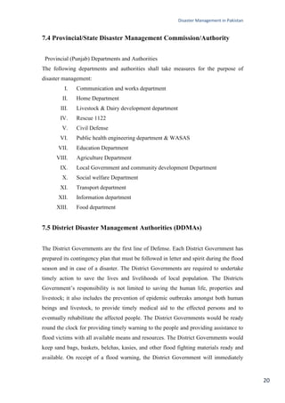 Disaster Management in Pakistan
20
7.4 Provincial/State Disaster Management Commission/Authority
Provincial (Punjab) Departments and Authorities
The following departments and authorities shall take measures for the purpose of
disaster management:
I. Communication and works department
II. Home Department
III. Livestock & Dairy development department
IV. Rescue 1122
V. Civil Defense
VI. Public health engineering department & WASAS
VII. Education Department
VIII. Agriculture Department
IX. Local Government and community development Department
X. Social welfare Department
XI. Transport department
XII. Information department
XIII. Food department
7.5 District Disaster Management Authorities (DDMAs)
The District Governments are the first line of Defense. Each District Government has
prepared its contingency plan that must be followed in letter and spirit during the flood
season and in case of a disaster. The District Governments are required to undertake
timely action to save the lives and livelihoods of local population. The Districts
Government‘s responsibility is not limited to saving the human life, properties and
livestock; it also includes the prevention of epidemic outbreaks amongst both human
beings and livestock, to provide timely medical aid to the effected persons and to
eventually rehabilitate the affected people. The District Governments would be ready
round the clock for providing timely warning to the people and providing assistance to
flood victims with all available means and resources. The District Governments would
keep sand bags, baskets, belchas, kasies, and other flood fighting materials ready and
available. On receipt of a flood warning, the District Government will immediately
 
