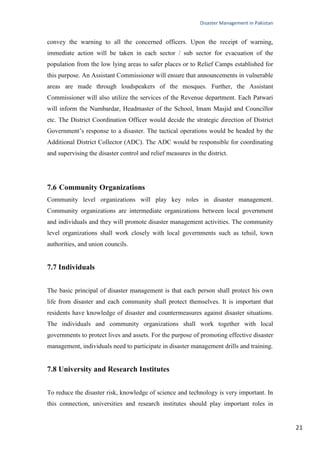 Disaster Management in Pakistan
21
convey the warning to all the concerned officers. Upon the receipt of warning,
immediate action will be taken in each sector / sub sector for evacuation of the
population from the low lying areas to safer places or to Relief Camps established for
this purpose. An Assistant Commissioner will ensure that announcements in vulnerable
areas are made through loudspeakers of the mosques. Further, the Assistant
Commissioner will also utilize the services of the Revenue department. Each Patwari
will inform the Numbardar, Headmaster of the School, Imam Masjid and Councillor
etc. The District Coordination Officer would decide the strategic direction of District
Government‘s response to a disaster. The tactical operations would be headed by the
Additional District Collector (ADC). The ADC would be responsible for coordinating
and supervising the disaster control and relief measures in the district.
7.6 Community Organizations
Community level organizations will play key roles in disaster management.
Community organizations are intermediate organizations between local government
and individuals and they will promote disaster management activities. The community
level organizations shall work closely with local governments such as tehsil, town
authorities, and union councils.
7.7 Individuals
The basic principal of disaster management is that each person shall protect his own
life from disaster and each community shall protect themselves. It is important that
residents have knowledge of disaster and countermeasures against disaster situations.
The individuals and community organizations shall work together with local
governments to protect lives and assets. For the purpose of promoting effective disaster
management, individuals need to participate in disaster management drills and training.
7.8 University and Research Institutes
To reduce the disaster risk, knowledge of science and technology is very important. In
this connection, universities and research institutes should play important roles in
 