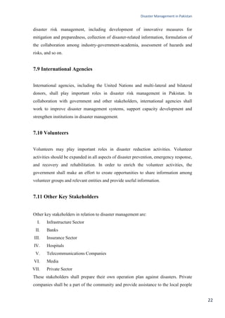 Disaster Management in Pakistan
22
disaster risk management, including development of innovative measures for
mitigation and preparedness, collection of disaster-related information, formulation of
the collaboration among industry-government-academia, assessment of hazards and
risks, and so on.
7.9 International Agencies
International agencies, including the United Nations and multi-lateral and bilateral
donors, shall play important roles in disaster risk management in Pakistan. In
collaboration with government and other stakeholders, international agencies shall
work to improve disaster management systems, support capacity development and
strengthen institutions in disaster management.
7.10 Volunteers
Volunteers may play important roles in disaster reduction activities. Volunteer
activities should be expanded in all aspects of disaster prevention, emergency response,
and recovery and rehabilitation. In order to enrich the volunteer activities, the
government shall make an effort to create opportunities to share information among
volunteer groups and relevant entities and provide useful information.
7.11 Other Key Stakeholders
Other key stakeholders in relation to disaster management are:
I. Infrastructure Sector
II. Banks
III. Insurance Sector
IV. Hospitals
V. Telecommunications Companies
VI. Media
VII. Private Sector
These stakeholders shall prepare their own operation plan against disasters. Private
companies shall be a part of the community and provide assistance to the local people
 