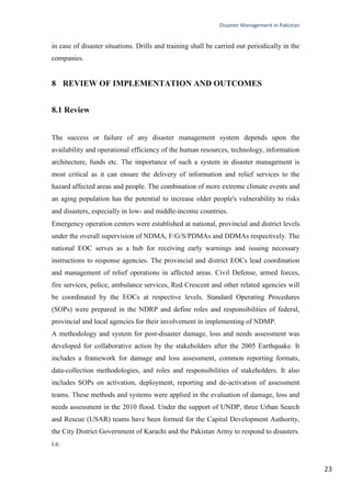 Disaster Management in Pakistan
23
in case of disaster situations. Drills and training shall be carried out periodically in the
companies.
8 REVIEW OF IMPLEMENTATION AND OUTCOMES
8.1 Review
The success or failure of any disaster management system depends upon the
availability and operational efficiency of the human resources, technology, information
architecture, funds etc. The importance of such a system in disaster management is
most critical as it can ensure the delivery of information and relief services to the
hazard affected areas and people. The combination of more extreme climate events and
an aging population has the potential to increase older people's vulnerability to risks
and disasters, especially in low- and middle-income countries.
Emergency operation centers were established at national, provincial and district levels
under the overall supervision of NDMA, F/G/S/PDMAs and DDMAs respectively. The
national EOC serves as a hub for receiving early warnings and issuing necessary
instructions to response agencies. The provincial and district EOCs lead coordination
and management of relief operations in affected areas. Civil Defense, armed forces,
fire services, police, ambulance services, Red Crescent and other related agencies will
be coordinated by the EOCs at respective levels. Standard Operating Procedures
(SOPs) were prepared in the NDRP and define roles and responsibilities of federal,
provincial and local agencies for their involvement in implementing of NDMP.
A methodology and system for post-disaster damage, loss and needs assessment was
developed for collaborative action by the stakeholders after the 2005 Earthquake. It
includes a framework for damage and loss assessment, common reporting formats,
data-collection methodologies, and roles and responsibilities of stakeholders. It also
includes SOPs on activation, deployment, reporting and de-activation of assessment
teams. These methods and systems were applied in the evaluation of damage, loss and
needs assessment in the 2010 flood. Under the support of UNDP, three Urban Search
and Rescue (USAR) teams have been formed for the Capital Development Authority,
the City District Government of Karachi and the Pakistan Army to respond to disasters.
i.e.
 
